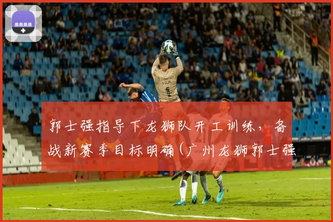 郭士强指导下龙狮队开工训练，备战新赛季目标明确(广州龙狮郭士强)