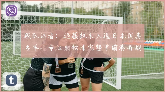 跟队记者：远藤航未入选日本国奥名单，专注利物浦完整季前赛备战