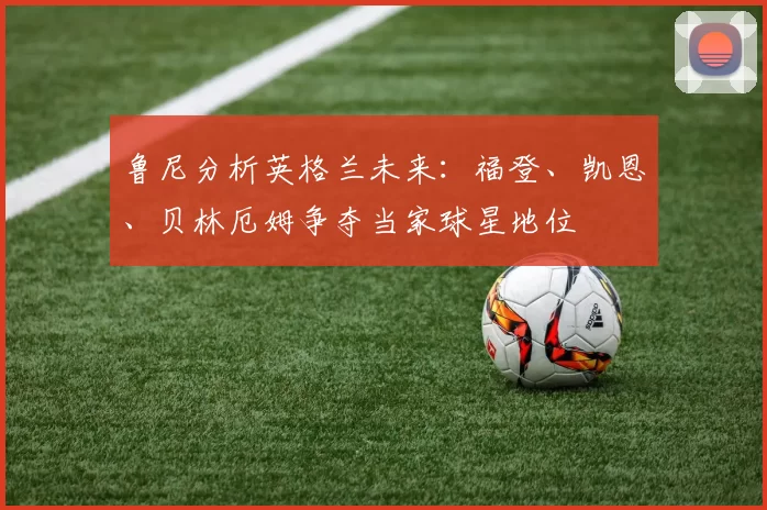 鲁尼分析英格兰未来：福登、凯恩、贝林厄姆争夺当家球星地位